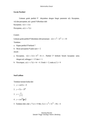 Matematika Dasar
Danang Mursita
Sekolah Tinggi Teknologi Telkom, Bandung
Gerak Partikel
Lintasan gerak partikel P dinyatakan dengan fungsi parameter s(t). Kecepatan,
v(t) dan percepatan, a(t) gerak P diberikan oleh
Kecepatan, )(')( tstv =
Percepatan, )(")( tsta =
Contoh :
Lintasan gerak partikel P ditentukan oleh persamaan : 102)( 23
−+−= tttts
Tentukan :
a. Kapan partikel P berhenti ?
b. Besar percepatan P pada saat t = 2
Jawab :
a. Kecepatan, 143)(')( 2
+−== tttstv . Partikel P berhenti berarti kecepatan sama
dengan nol, sehingga t = 1/3 dan t = 1.
b. Percetapan, 46)(")( −== ttsta . Untuk t = 2, maka a( 2 ) = 8
Soal Latihan
Tentukan turunan kedua dari
1. ( )y x= −sin 2 1
2. ( )y x= −2 3 4
3. y
x
x
=
+1
4. ( )y x= cos2 π
5. Tentukan nilai c dari f c"( ) = 0 bila f x x x x( ) = + − −3 23 45 6
 