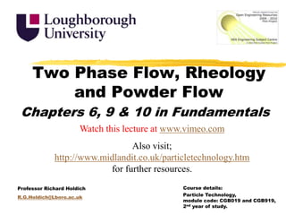 Two Phase Flow, Rheology and Powder Flow Chapters 6, 9 & 10 in Fundamentals Watch this lecture at www.vimeo.com Also visit; http://www.midlandit.co.uk/particletechnology.htm for further resources. Course details:  Particle Technology, module code: CGB019 and CGB919, 2nd year of study. Professor Richard Holdich R.G.Holdich@Lboro.ac.uk 