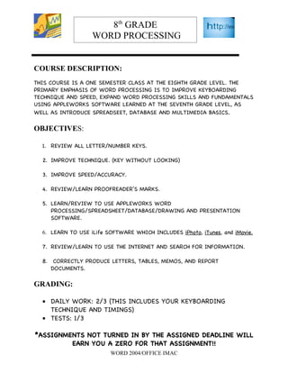 8th GRADE
                    WORD PROCESSING


COURSE DESCRIPTION:
THIS COURSE IS A ONE SEMESTER CLASS AT THE EIGHTH GRADE LEVEL. THE
PRIMARY EMPHASIS OF WORD PROCESSING IS TO IMPROVE KEYBOARDING
TECHNIQUE AND SPEED, EXPAND WORD PROCESSING SKILLS AND FUNDAMENTALS
USING APPLEWORKS SOFTWARE LEARNED AT THE SEVENTH GRADE LEVEL, AS
WELL AS INTRODUCE SPREADSEET, DATABASE AND MULTIMEDIA BASICS.

OBJECTIVES:

  1. REVIEW ALL LETTER/NUMBER KEYS.

  2. IMPROVE TECHNIQUE. (KEY WITHOUT LOOKING)

  3. IMPROVE SPEED/ACCURACY.

  4. REVIEW/LEARN PROOFREADER’S MARKS.

  5. LEARN/REVIEW TO USE APPLEWORKS WORD
     PROCESSING/SPREADSHEET/DATABASE/DRAWING AND PRESENTATION
     SOFTWARE.

  6. LEARN TO USE iLife SOFTWARE WHICH INCLUDES iPhoto, iTunes, and iMovie.

  7. REVIEW/LEARN TO USE THE INTERNET AND SEARCH FOR INFORMATION.

  8.    CORRECTLY PRODUCE LETTERS, TABLES, MEMOS, AND REPORT
       DOCUMENTS.

GRADING:

  • DAILY WORK: 2/3 (THIS INCLUDES YOUR KEYBOARDING
    TECHNIQUE AND TIMINGS)
  • TESTS: 1/3

*ASSIGNMENTS NOT TURNED IN BY THE ASSIGNED DEADLINE WILL
         EARN YOU A ZERO FOR THAT ASSIGNMENT!!
                         WORD 2004/OFFICE IMAC
 