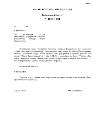 проєкт
КРАМАТОРСЬКА МІСЬКА РАДА
Виконавчий комітет
Р І Ш Е Н Н Я
від №
м. Краматорськ
Про узгодження статуту
громадського формування з охорони
громадського порядку «Варта
Краматорська»
Розглянувши заяву громадянки Колісника Максима Валерійович про узгодження
статуту громадського формування з охорони громадського порядку «Варта Краматорська»,
протокол установчих зборів членів громадського формування з охорони громадського
порядку “Варта Краматорська” № 1 від 21.01.2021, відповідно до Закону України «Про
участь громадян в охороні громадського порядку і державного кордону», керуючись ст. 38
Закону України «Про місцеве самоврядування в Україні»,
виконком міської ради
В И Р І Ш И В:
Узгодити статут громадського формування з охорони громадського порядку «Варта
Краматорськат» (додається).
Міській голова О.В.Гончаренко
 