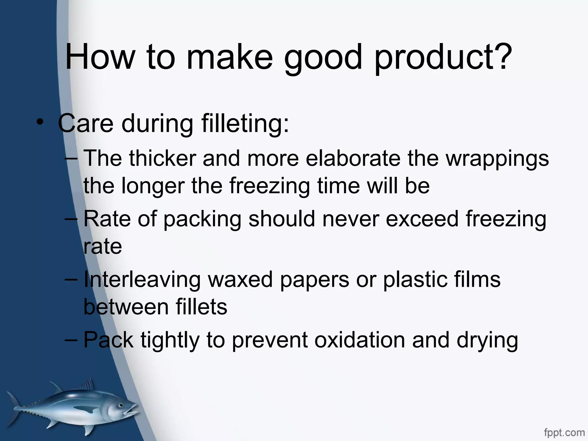 How to make good product?
• Care during filleting:
– The thicker and more elaborate the wrappings
the longer the freezing time will be
– Rate of packing should never exceed freezing
rate
– Interleaving waxed papers or plastic films
between fillets
– Pack tightly to prevent oxidation and drying
 