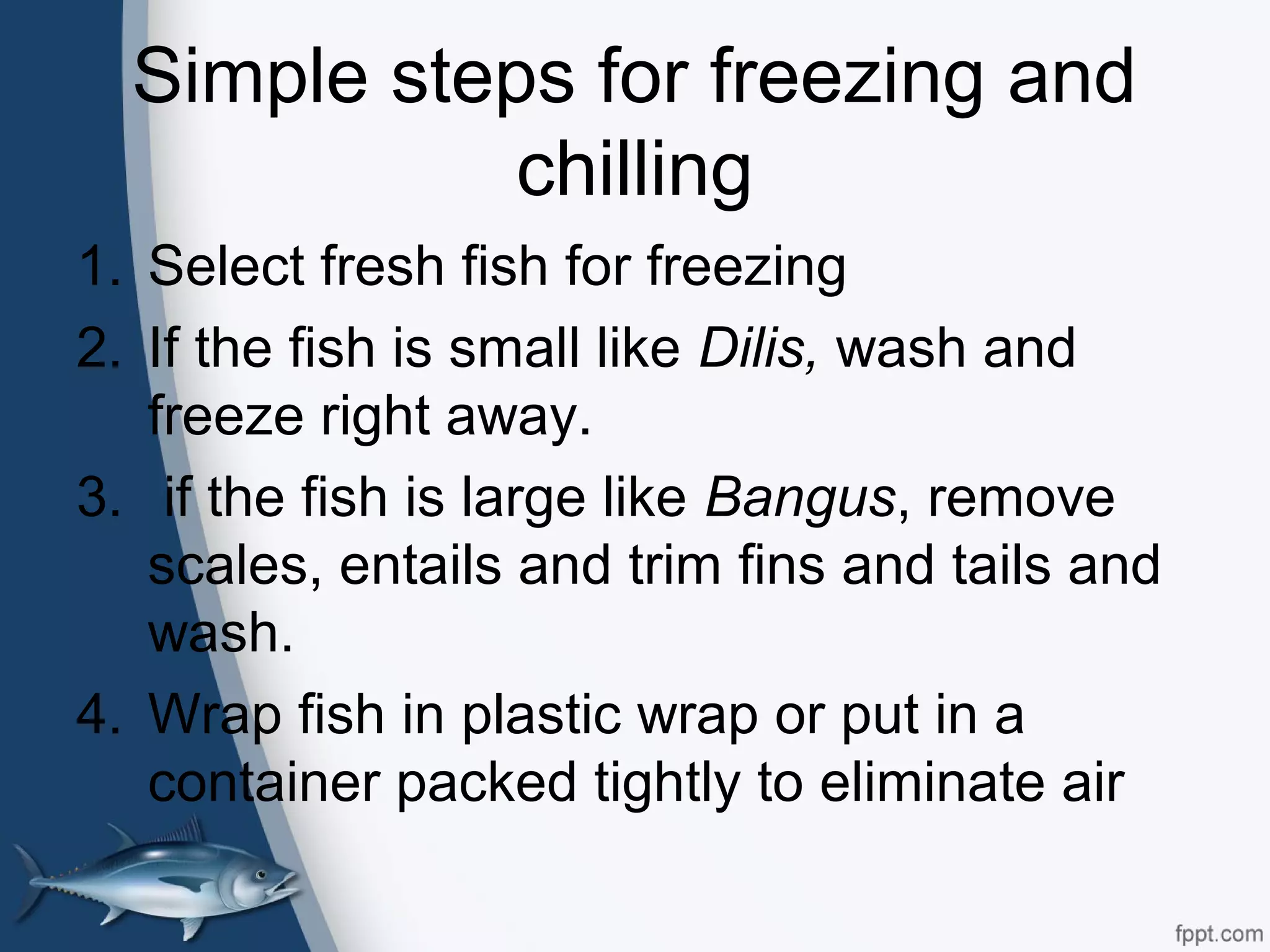 Simple steps for freezing and
chilling
1. Select fresh fish for freezing
2. If the fish is small like Dilis, wash and
freeze right away.
3. if the fish is large like Bangus, remove
scales, entails and trim fins and tails and
wash.
4. Wrap fish in plastic wrap or put in a
container packed tightly to eliminate air
 