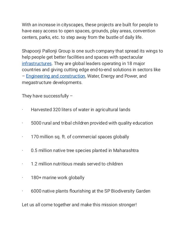 With an increase in cityscapes, these projects are built for people to
have easy access to open spaces, grounds, play areas, convention
centers, parks, etc. to step away from the bustle of daily life.
Shapoorji Pallonji Group is one such company that spread its wings to
help people get better facilities and spaces with spectacular
infrastructures. They are global leaders operating in 18 major
countries and giving cutting edge end-to-end solutions in sectors like
– Engineering and construction, Water, Energy and Power, and
megastructure developments.
They have successfully –
· Harvested 320 liters of water in agricultural lands
· 5000 rural and tribal children provided with quality education
· 170 million sq. ft. of commercial spaces globally
· 0.5 million native tree species planted in Maharashtra
· 1.2 million nutritious meals served to children
· 180+ marine work globally
· 6000 native plants flourishing at the SP Biodiversity Garden
Let us all come together and make this mission stronger!
 
