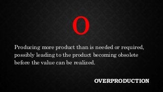OVERPRODUCTION
Producing more product than is needed or required,
possibly leading to the product becoming obsolete
before the value can be realized.
O
 