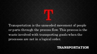 TRANSPORTATION
Transportation is the unneeded movement of people
or parts through the process flow. This process is the
waste involved with transporting goods when the
processes are not in a logical order.
T
 
