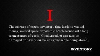 INVENTORY
The storage of excess inventory that leads to wasted
money, wasted space or possible obsolescence with long
term storage of goods. Goods/product can also be
damaged or have their value expire while being stored.
I
 