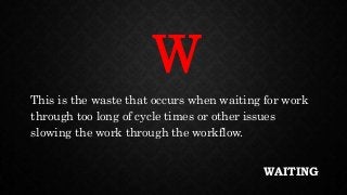 WAITING
This is the waste that occurs when waiting for work
through too long of cycle times or other issues
slowing the work through the workflow.
W
 