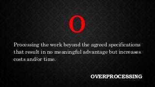 OVERPROCESSING
Processing the work beyond the agreed specifications
that result in no meaningful advantage but increases
costs and/or time.
O
 