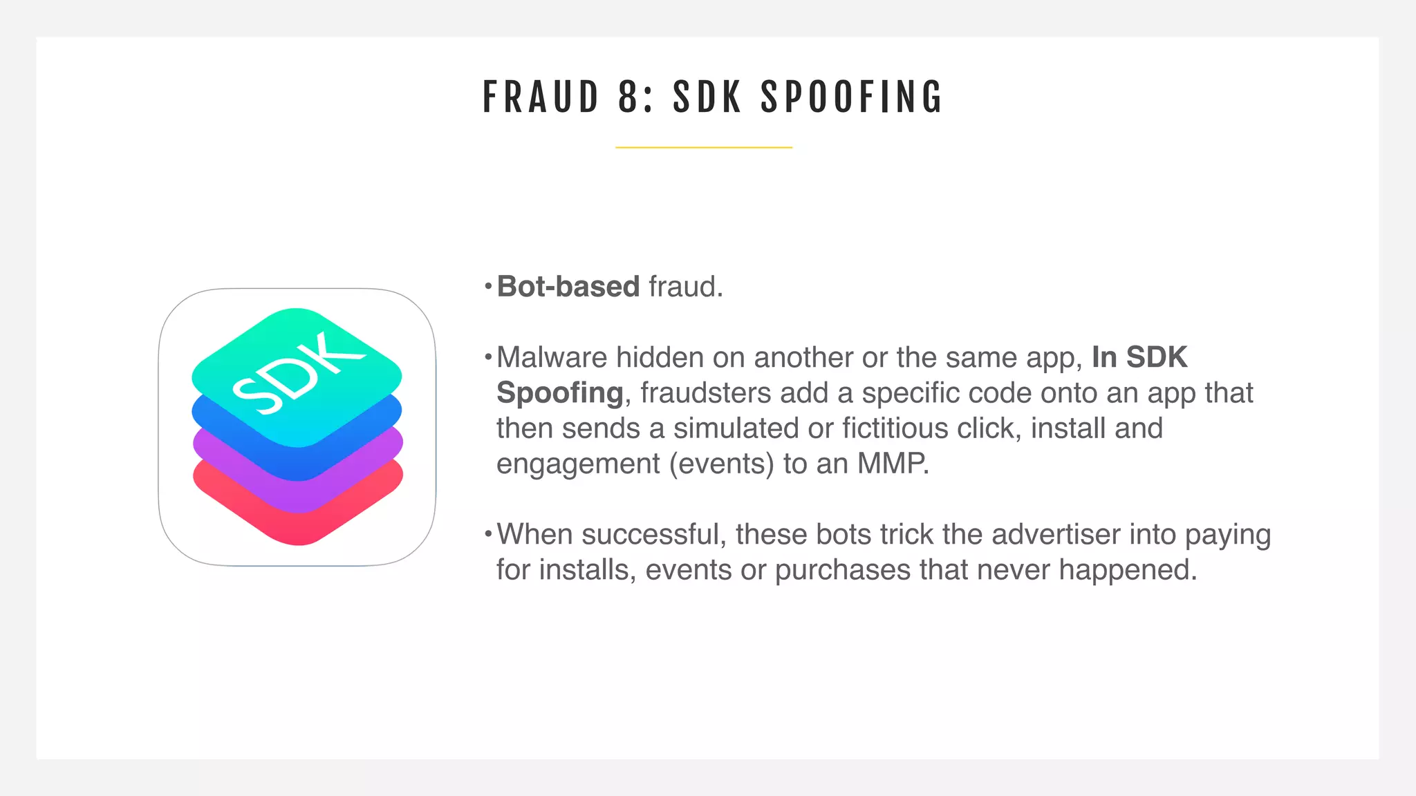 FRAUD 8: SDK SP OOF ING
•Bot-based fraud.
•Malware hidden on another or the same app, In SDK
Spooﬁng, fraudsters add a speciﬁc code onto an app that
then sends a simulated or ﬁctitious click, install and
engagement (events) to an MMP.
•When successful, these bots trick the advertiser into paying
for installs, events or purchases that never happened.
 