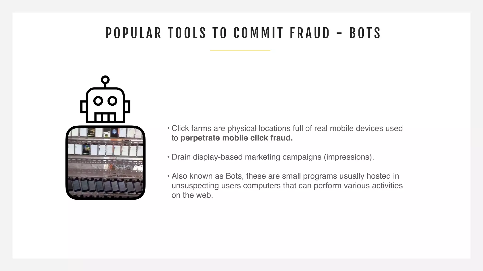POPULAR TOOLS TO COMMI T F R AUD - B OTS
• Click farms are physical locations full of real mobile devices used
to perpetrate mobile click fraud.
• Drain display-based marketing campaigns (impressions).
• Also known as Bots, these are small programs usually hosted in
unsuspecting users computers that can perform various activities
on the web.
 