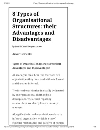 5/14/2016 8 Types of Organisational Structures: their Advantages and Disadvantages
http://www.yourarticlelibrary.com/organization/8­types­of­organisational­structures­their­advantages­and­disadvantages/22143/ 1/28
8 Types of
Organisational
Structures: their
Advantages and
Disadvantages
by Smriti Chand Organization
Advertisements:
Types of Organisational Structures: their
Advantages and Disadvantages!
All managers must bear that there are two
organisations they must deal with-one formal
and the other informal.
The formal organisation in usually delineated
by an organisational chart and job
descriptions. The official reporting
relationships are clearly known to every
manager.
Alongside the formal organisation exists are
informal organisation which is a set of
evolving relationships and patterns of human
 