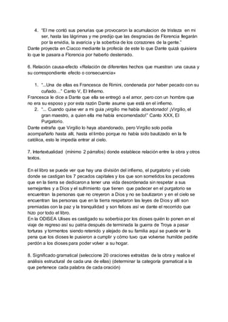 4. “El me contó sus penurias que provocaron la acumulacion de tristeza en mi
ser, hasta las lágrimas y me predijo que las desgracias de Florencia llegarán
por la envidia, la avaricia y la soberbia de los corazones de la gente.”
Dante proyecta en Ciacco mediante la profecía de este lo que Dante quizá quisiera
lo que le pasara a Florencia por haberlo desterrado.
6. Relación causa-efecto «Relación de diferentes hechos que muestran una causa y
su correspondiente efecto o consecuencia»
1. “...Una de ellas es Francesca de Rimini, condenada por haber pecado con su
cuñado…” Canto V, El Infierno.
Francesca le dice a Dante que ella se entregó a el amor, pero con un hombre que
no era su esposo y por esta razón Dante asume que está en el infierno.
2. “... Cuando quise ver a mi guia ¡virgilio me había abandonado! ¡Virgilio, el
gran maestro, a quien ella me había encomendado!” Canto XXX, El
Purgatorio.
Dante extraña que Virgilio lo haya abandonado, pero Virgilio solo podía
acompañarlo hasta allí, hasta el limbo porque no había sido bautizado en la fe
católica, esto le impedía entrar al cielo.
7. Intertextualidad (mínimo 2 párrafos) donde establece relación entre la obra y otros
textos.
En el libro se puede ver que hay una división del infierno, el purgatorio y el cielo
donde se castigan los 7 pecados capitales y los que son sometidos los pecadores
que en la tierra se dedicaron a tener una vida desordenada sin respetar a sus
semejantes y a Dios y el sufrimiento que tienen que padecer en el purgatorio se
encuentran la personas que no creyeron a Dios y no se bautizaron y en el cielo se
encuentran las personas que en la tierra respetaron las leyes de Dios y allí son
premiadas con la paz y la tranquilidad y son felices así ve dante el recorrido que
hizo por todo el libro.
En la ODISEA Ulises es castigado su soberbia por los dioses quién lo ponen en el
viaje de regreso así su patria después de terminada la guerra de Troya a pasar
torturas y tormentos siendo retenido y alejado de su familia aquí se puede ver la
pena que los dioses le pusieron a cumplir y cómo tuvo que volverse humilde pedirle
perdón a los dioses para poder volver a su hogar.
8. Significado gramatical (seleccione 20 oraciones extraídas de la obra y realice el
análisis estructural de cada una de ellas) (determinar la categoría gramatical a la
que pertenece cada palabra de cada oración)
 