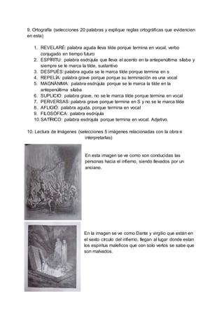 9. Ortografía (selecciones 20 palabras y explique reglas ortográficas que evidencien
en esta)
1. REVELARÉ: palabra aguda lleva tilde porque termina en vocal, verbo
conjugado en tiempo futuro
2. ESPÍRITU: palabra esdrújula que lleva el acento en la antepenúltima sílaba y
siempre se le marca la tilde, sustantivo
3. DESPUÉS: palabra aguda se le marca tilde porque termina en s
4. REPELÍA: palabra grave porque porque su terminación es una vocal
5. MAGNÁNIMA: palabra esdrújula porque se le marca la tilde en la
antepenúltima sílaba
6. SUPLICIO: palabra grave, no se le marca tilde porque termina en vocal
7. PERVERSAS: palabra grave porque termina en S y no se le marca tilde
8. AFLIGIÓ: palabra aguda, porque termina en vocal
9. FILOSÓFICA: palabra esdrújula
10.SATÍRICO: palabra esdrújula porque termina en vocal. Adjetivo.
10. Lectura de Imágenes (selecciones 5 imágenes relacionadas con la obra e
interpretarlas)
En esta imagen se ve como son conducidas las
personas hacia el infierno, siendo llevados por un
anciano.
En la imagen se ve como Dante y virgilio que están en
el sexto círculo del infierno, llegan al lugar donde estan
los espiritus maleficos que con solo verlos se sabe que
son malvados.
 