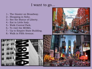 I want to go…
1-. The theater on Broadway.
2-. Shopping in Soho.
3.- See the Statue of Liberty.
4.- Eat in Little Italy.
5.- Walk Central Park.
6.- To visit the MOMA.
7.- Up to Empire State Building.
8.- Walk in Fifth Avenue.
 