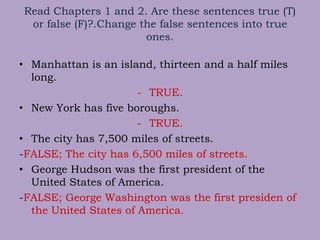 Read Chapters 1 and 2. Are these sentences true (T)
or false (F)?.Change the false sentences into true
ones.
• Manhattan is an island, thirteen and a half miles
long.
- TRUE.
• New York has five boroughs.
- TRUE.
• The city has 7,500 miles of streets.
-FALSE; The city has 6,500 miles of streets.
• George Hudson was the first president of the
United States of America.
-FALSE; George Washington was the first presiden of
the United States of America.
 