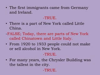 • The first immigrants came from Germany
and Ireland.
-TRUE.
• There is a part of New York called Little
China.
-FALSE; Today, there are parts of New York
called Chinatown and Little Italy.
• From 1920 to 1933 people could not make
or sell alcohol in New York.
-TRUE.
• For many years, the Chrysler Building was
the tallest in the city.
-TRUE.
 