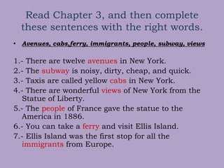 Read Chapter 3, and then complete
these sentences with the right words.
• Avenues, cabs,ferry, immigrants, people, subway, views
1.- There are twelve avenues in New York.
2.- The subway is noisy, dirty, cheap, and quick.
3.- Taxis are called yellow cabs in New York.
4.- There are wonderful views of New York from the
Statue of Liberty.
5.- The people of France gave the statue to the
America in 1886.
6.- You can take a ferry and visit Ellis Island.
7.- Ellis Island was the first stop for all the
immigrants from Europe.
 