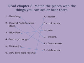 Read chapter 8. Match the places with the
things you can see or hear there.
1.- Broadway.
2.- Central Park Summer
Stage.
3.- Blue Note.
4.- Mercury Lounge.
5.- Connolly´s.
6.- New York Flim Festival.
A.- movies.
B.- rock music.
C.- jazz.
D.- theatre.
E.- free concerts.
F.- Irish music.
 