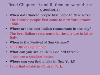 Read Chapters 4 and 5, then answers these
questions.
• When did Chinese people first come to New York?
- The chinese people first come to New York around
1850.
• Where are the best Italian restaurants in the city?
- The best Italian restaruants in the city are in Little
Italy.
• When is the Festival of San Genaro?
- On 19th of September.
• What can you see at 75 ½ Bedford Street?
- I can see a smallest house.
• Where can you find a lake in New York?
- I can find a lake in Central Park.
 