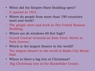 • When did the Empire State Building open?
- It opened in 1931.
• Where do people from more than 190 countries
meet and work?
- The people meet and work in The United Nations
Building.
• Where are de windows 60 feet high?
- Grand Central terminal on East 42nd. Street at
Park Avenue.
• Which is the largest theatre in the world?
- The largest theatre in the world is Radio City Music
Hall.
• Where is there a big tree at Christmas?
- Big Christmas tree at the Rockefeller Center.
 
