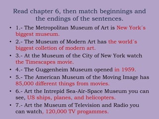 Read chapter 6, then match beginnings and
the endings of the sentences.
• 1.- The Metropolitan Museum of Art is New York´s
biggest museum.
• 2.- The Museum of Modern Art has the world´s
biggest colletion of modern art.
• 3.- At the Museum of the City of New York watch
the Timescapes movie.
• 4.- The Guggenheim Museum opened in 1959.
• 5.- The American Museum of the Moving Image has
85,000 different things from movies.
• 6.- Art the Intrepid Sea-Air-Space Museum you can
see, US ships, planes, and helicopters.
• 7.- Art the Museum of Television and Radio you
can watch, 120,000 TV progammes.
 