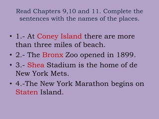 Read Chapters 9,10 and 11. Complete the
sentences with the names of the places.
• 1.- At Coney Island there are more
than three miles of beach.
• 2.- The Bronx Zoo opened in 1899.
• 3.- Shea Stadium is the home of de
New York Mets.
• 4.-The New York Marathon begins on
Staten Island.
 