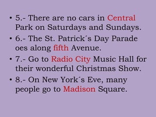 • 5.- There are no cars in Central
Park on Saturdays and Sundays.
• 6.- The St. Patrick´s Day Parade
oes along fifth Avenue.
• 7.- Go to Radio City Music Hall for
their wonderful Christmas Show.
• 8.- On New York´s Eve, many
people go to Madison Square.
 