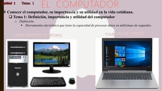  Conocer el computador, su importancia y su utilidad en la vida cotidiana.
 Tema 1: Definición, importancia y utilidad del computador
o Definición.
 Herramienta electrónica que tiene la capacidad de procesar datos en milésimas de segundos.
 