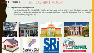 o Importancia del computador.
 La importancia del computador radica en que cada vez su uso es más ilimitado, porque está
presente en todos los ámbitos de nuestra vida cotidiana, como las Empresas, bancos, escuelas,
universidades, hogares, etc.
 