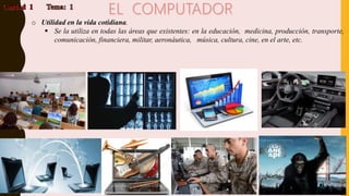 o Utilidad en la vida cotidiana.
 Se la utiliza en todas las áreas que existentes: en la educación, medicina, producción, transporte,
comunicación, financiera, militar, aeronáutica, música, cultura, cine, en el arte, etc.
 