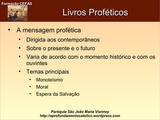 Formação CEFASFormação CEFAS
Paróquia São João Maria Vianney
http://aprofundamentocatolico.wordpress.com
Livros ProféticosLivros Proféticos

A mensagem profética

Dirigida aos contemporâneos

Sobre o presente e o futuro

Varia de acordo com o momento histórico e com os
ouvintes

Temas principais

Monoteísmo

Moral

Espera da Salvação
 