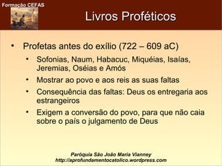 Formação CEFASFormação CEFAS
Paróquia São João Maria Vianney
http://aprofundamentocatolico.wordpress.com
Livros ProféticosLivros Proféticos

Profetas antes do exílio (722 – 609 aC)

Sofonias, Naum, Habacuc, Miquéias, Isaías,
Jeremias, Oséias e Amós

Mostrar ao povo e aos reis as suas faltas

Consequência das faltas: Deus os entregaria aos
estrangeiros

Exigem a conversão do povo, para que não caia
sobre o país o julgamento de Deus
 