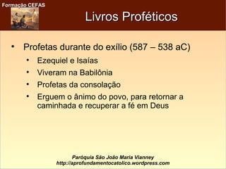 Formação CEFASFormação CEFAS
Paróquia São João Maria Vianney
http://aprofundamentocatolico.wordpress.com
Livros ProféticosLivros Proféticos

Profetas durante do exílio (587 – 538 aC)

Ezequiel e Isaías

Viveram na Babilônia

Profetas da consolação

Erguem o ânimo do povo, para retornar a
caminhada e recuperar a fé em Deus
 