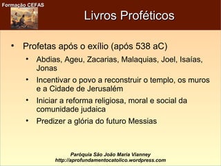 Formação CEFASFormação CEFAS
Paróquia São João Maria Vianney
http://aprofundamentocatolico.wordpress.com
Livros ProféticosLivros Proféticos

Profetas após o exílio (após 538 aC)

Abdias, Ageu, Zacarias, Malaquias, Joel, Isaías,
Jonas

Incentivar o povo a reconstruir o templo, os muros
e a Cidade de Jerusalém

Iniciar a reforma religiosa, moral e social da
comunidade judaica

Predizer a glória do futuro Messias
 
