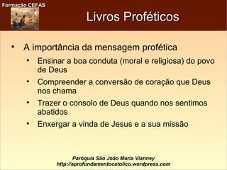 Formação CEFASFormação CEFAS
Paróquia São João Maria Vianney
http://aprofundamentocatolico.wordpress.com
Livros ProféticosLivros Proféticos

A importância da mensagem profética

Ensinar a boa conduta (moral e religiosa) do povo
de Deus

Compreender a conversão de coração que Deus
nos chama

Trazer o consolo de Deus quando nos sentimos
abatidos

Enxergar a vinda de Jesus e a sua missão
 
