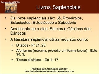 Formação CEFASFormação CEFAS
Paróquia São João Maria Vianney
http://aprofundamentocatolico.wordpress.com
Livros SapienciaisLivros Sapienciais

Os livros sapienciais são: Jó, Provérbios,
Eclesiastes, Eclesiástico e Sabedoria

Acrescenta-se a eles: Salmos e Cânticos dos
Cânticos

A literatura sapiencial utiliza recursos como:

Ditados - Pr 21, 23;

Aforismos (máxima, preceito em forma breve) - Eclo
30, 3;

Textos didáticos - Ecl 4, 17
 
