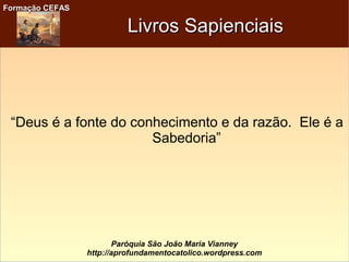 Formação CEFASFormação CEFAS
Paróquia São João Maria Vianney
http://aprofundamentocatolico.wordpress.com
Livros SapienciaisLivros Sapienciais
“Deus é a fonte do conhecimento e da razão. Ele é a
Sabedoria”
 