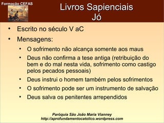 Formação CEFASFormação CEFAS
Paróquia São João Maria Vianney
http://aprofundamentocatolico.wordpress.com
Livros SapienciaisLivros Sapienciais
JóJó

Escrito no século V aC

Mensagens:

O sofrimento não alcança somente aos maus

Deus não confirma a tese antiga (retribuição do
bem e do mal nesta vida, sofrimento como castigo
pelos pecados pessoais)

Deus instrui o homem também pelos sofrimentos

O sofrimento pode ser um instrumento de salvação

Deus salva os penitentes arrependidos
 