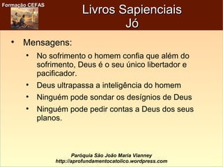Formação CEFASFormação CEFAS
Paróquia São João Maria Vianney
http://aprofundamentocatolico.wordpress.com
Livros SapienciaisLivros Sapienciais
JóJó

Mensagens:

No sofrimento o homem confia que além do
sofrimento, Deus é o seu único libertador e
pacificador.

Deus ultrapassa a inteligência do homem

Ninguém pode sondar os desígnios de Deus

Ninguém pode pedir contas a Deus dos seus
planos.
 