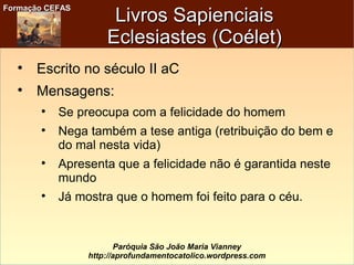 Formação CEFASFormação CEFAS
Paróquia São João Maria Vianney
http://aprofundamentocatolico.wordpress.com
Livros SapienciaisLivros Sapienciais
Eclesiastes (Coélet)Eclesiastes (Coélet)

Escrito no século II aC

Mensagens:

Se preocupa com a felicidade do homem

Nega também a tese antiga (retribuição do bem e
do mal nesta vida)

Apresenta que a felicidade não é garantida neste
mundo

Já mostra que o homem foi feito para o céu.
 
