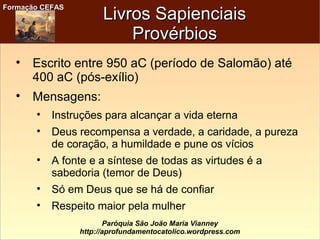 Formação CEFASFormação CEFAS
Paróquia São João Maria Vianney
http://aprofundamentocatolico.wordpress.com
Livros SapienciaisLivros Sapienciais
ProvérbiosProvérbios

Escrito entre 950 aC (período de Salomão) até
400 aC (pós-exílio)

Mensagens:

Instruções para alcançar a vida eterna

Deus recompensa a verdade, a caridade, a pureza
de coração, a humildade e pune os vícios

A fonte e a síntese de todas as virtudes é a
sabedoria (temor de Deus)

Só em Deus que se há de confiar

Respeito maior pela mulher
 