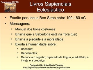 Formação CEFASFormação CEFAS
Paróquia São João Maria Vianney
http://aprofundamentocatolico.wordpress.com
Livros SapienciaisLivros Sapienciais
EclesiásticoEclesiástico

Escrito por Jesus Ben Sirac entre 190-180 aC

Mensagens:

Manual dos bons costumes

Ensina que a Sabedoria está na Torá (Lei)

Ensina a piedade e a moralidade

Exorta a humanidade sobre:

Bondade;

Dar esmolas;

Denuncia o orgulho, o pecado da língua, o adultério, a
inveja e a preguiça.
 