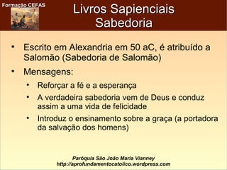 Formação CEFASFormação CEFAS
Paróquia São João Maria Vianney
http://aprofundamentocatolico.wordpress.com
Livros SapienciaisLivros Sapienciais
SabedoriaSabedoria

Escrito em Alexandria em 50 aC, é atribuído a
Salomão (Sabedoria de Salomão)

Mensagens:

Reforçar a fé e a esperança

A verdadeira sabedoria vem de Deus e conduz
assim a uma vida de felicidade

Introduz o ensinamento sobre a graça (a portadora
da salvação dos homens)
 
