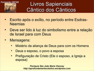 Formação CEFASFormação CEFAS
Paróquia São João Maria Vianney
http://aprofundamentocatolico.wordpress.com
Livros SapienciaisLivros Sapienciais
Cântico dos CânticosCântico dos Cânticos

Escrito após o exílio, no período entre Esdras-
Neemias

Deve ser lido à luz do simbolismo entre a relação
de Israel para com Deus

Mensagens:

Mistério da aliança de Deus para com os Homens

Deus o esposo, o povo a esposa

Prefiguração de Cristo (Ele o esposo, a Igreja a
esposa)
 