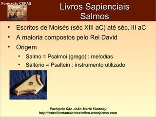 Formação CEFASFormação CEFAS
Paróquia São João Maria Vianney
http://aprofundamentocatolico.wordpress.com
Livros SapienciaisLivros Sapienciais
SalmosSalmos

Escritos de Moisés (séc XIII aC) até séc. III aC

A maioria compostos pelo Rei David

Origem

Salmo = Psalmoi (grego) : melodias

Saltério = Psaltein : instrumento utilizado
 