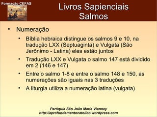 Formação CEFASFormação CEFAS
Paróquia São João Maria Vianney
http://aprofundamentocatolico.wordpress.com
Livros SapienciaisLivros Sapienciais
SalmosSalmos

Numeração

Bíblia hebraica distingue os salmos 9 e 10, na
tradução LXX (Septuaginta) e Vulgata (São
Jerônimo - Latina) eles estão juntos

Tradução LXX e Vulgata o salmo 147 está dividido
em 2 (146 e 147)

Entre o salmo 1-8 e entre o salmo 148 e 150, as
numerações são iguais nas 3 traduções

A liturgia utiliza a numeração latina (vulgata)
 