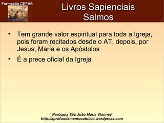 Formação CEFASFormação CEFAS
Paróquia São João Maria Vianney
http://aprofundamentocatolico.wordpress.com
Livros SapienciaisLivros Sapienciais
SalmosSalmos

Tem grande valor espiritual para toda a Igreja,
pois foram recitados desde o AT, depois, por
Jesus, Maria e os Apóstolos

É a prece oficial da Igreja
 