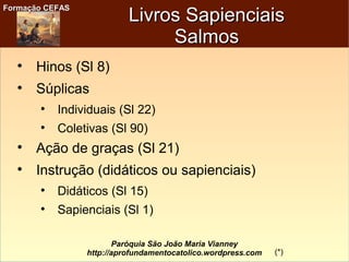 Formação CEFASFormação CEFAS
Paróquia São João Maria Vianney
http://aprofundamentocatolico.wordpress.com
Livros SapienciaisLivros Sapienciais
SalmosSalmos

Hinos (Sl 8)

Súplicas

Individuais (Sl 22)

Coletivas (Sl 90)

Ação de graças (Sl 21)

Instrução (didáticos ou sapienciais)

Didáticos (Sl 15)

Sapienciais (Sl 1)
(*)
 