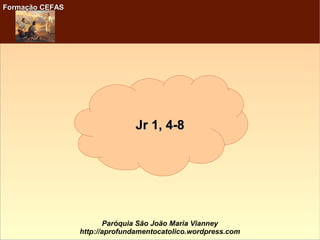 Formação CEFASFormação CEFAS
Paróquia São João Maria Vianney
http://aprofundamentocatolico.wordpress.com
Jr 1, 4-8Jr 1, 4-8
 