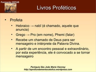Formação CEFASFormação CEFAS
Paróquia São João Maria Vianney
http://aprofundamentocatolico.wordpress.com
Livros ProféticosLivros Proféticos

Profeta

Hebraico → nabî (é chamado, aquele que
anuncia)

Grego → Pro (em nome), Phemi (falar)

Recebe um chamado de Deus para ser
mensageiro e intérprete da Palavra Divina.

A partir de um encontro pessoal e extraordinário,
por esta experiência, ele é convocado a se tornar
mensageiro
 